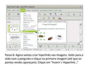 Passo 6: Agora vamos criar hiperlinks nas imagens. Volte para o
slide com a pergunta e clique na primeira imagem (até que os
pontos verdes apareçam). Clique em “Inserir > Hyperlink...”
 