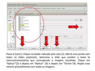 Passo 6 (cont.): Clique no botão indicado pela seta (1). Abrirá uma janela com
todos os slides existentes. Selecione o slide que contém o texto (o
retorno/comentário) que corresponde à imagem escolhida. Clique em
“Aplicar”(2) e depois em “Aplicar” (3) e depois em “Fechar”(4). Repita esse
mesmo procedimento com todas as imagens.
1
2 3 4
 