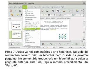 Passo 7: Agora vá nos comentários e crie hiperlinks. No slide do
comentário correto crie um hiperlink com o slide da próxima
pergunta. No comentário errado, crie um hiperlink para voltar a
pergunta anterior. Para isso, faça o mesmo procedimento do
“Passo 6”.
 