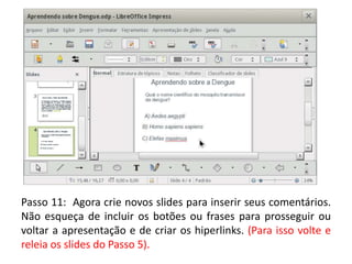 Passo 11: Agora crie novos slides para inserir seus comentários.
Não esqueça de incluir os botões ou frases para prosseguir ou
voltar a apresentação e de criar os hiperlinks. (Para isso volte e
releia os slides do Passo 5).
 
