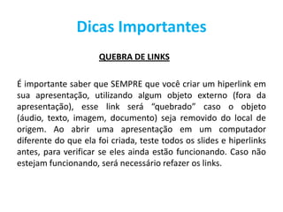 Dicas Importantes
QUEBRA DE LINKS
É importante saber que SEMPRE que você criar um hiperlink em
sua apresentação, utilizando algum objeto externo (fora da
apresentação), esse link será “quebrado” caso o objeto
(áudio, texto, imagem, documento) seja removido do local de
origem. Ao abrir uma apresentação em um computador
diferente do que ela foi criada, teste todos os slides e hiperlinks
antes, para verificar se eles ainda estão funcionando. Caso não
estejam funcionando, será necessário refazer os links.
 