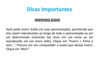 Dicas Importantes
INSERINDO ÁUDIO
Você pode inserir áudio em suas apresentações, permitindo que
elas sejam reproduzidas ao longo de toda a apresentação ou em
um determinado momento (ao clicar em um ícone ou ser
reproduzido em um único slide). Clique em “Inserir > Filme e
som...”. Procure em seu computador o áudio que deseja inserir.
Clique em “Abrir”.
 