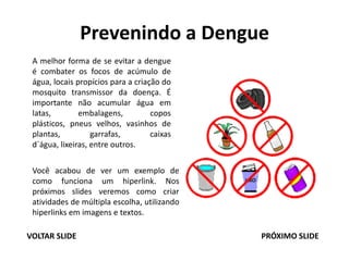 Prevenindo a Dengue
A melhor forma de se evitar a dengue
é combater os focos de acúmulo de
água, locais propícios para a criação do
mosquito transmissor da doença. É
importante não acumular água em
latas, embalagens, copos
plásticos, pneus velhos, vasinhos de
plantas, garrafas, caixas
d´água, lixeiras, entre outros.
Você acabou de ver um exemplo de
como funciona um hiperlink. Nos
próximos slides veremos como criar
atividades de múltipla escolha, utilizando
hiperlinks em imagens e textos.
VOLTAR SLIDE PRÓXIMO SLIDE
 