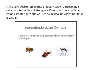 A imagem abaixo representa uma atividade sobre Dengue
onde as alternativas são imagens. Para criar uma atividade
como esta da figura abaixo, siga os passos indicados nas telas
a seguir:
 