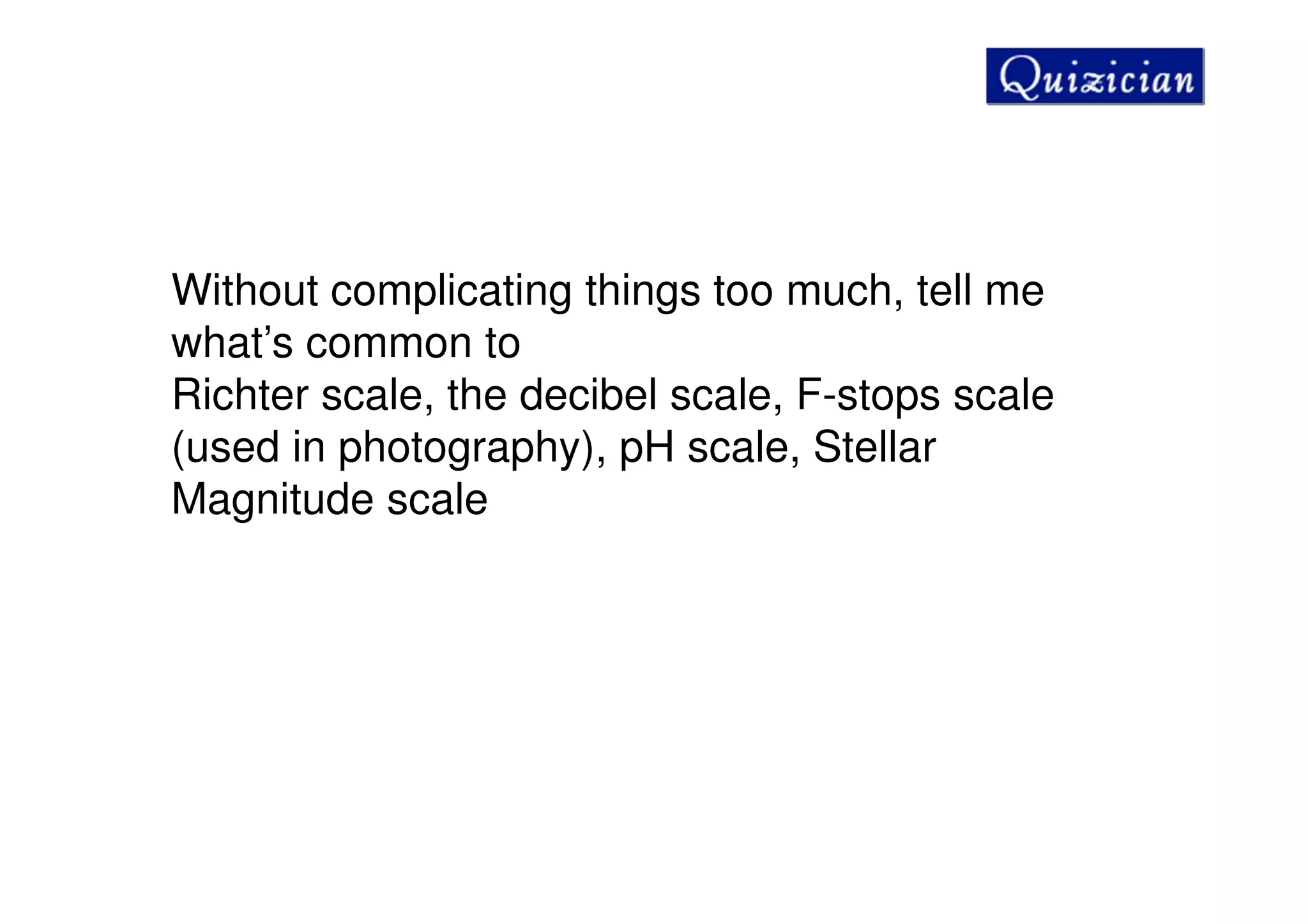 Without complicating things too much, tell me
what’s common to
Richter scale, the decibel scale, F-stops scale
(used in photography), pH scale, Stellar
Magnitude scale
 
