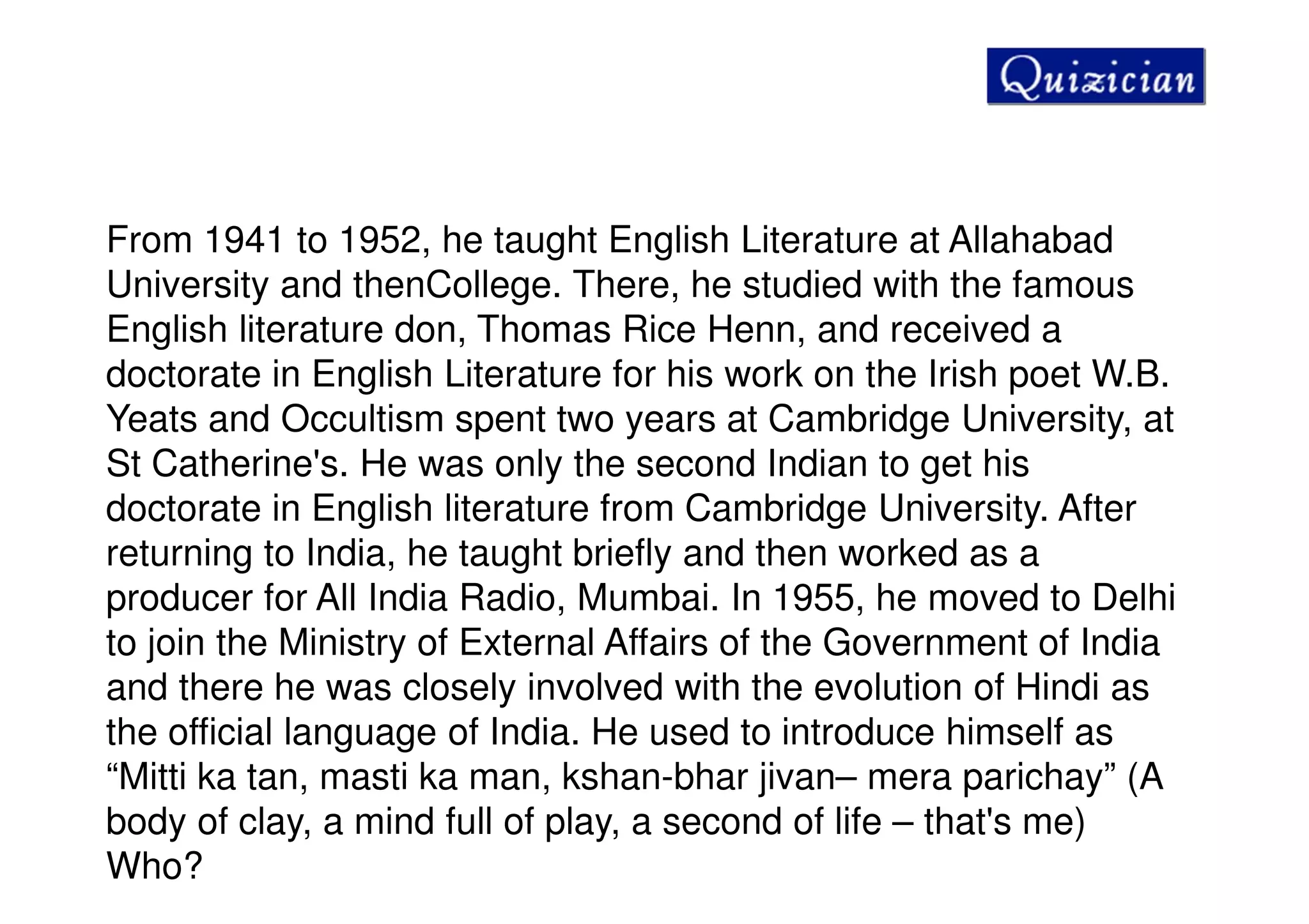 From 1941 to 1952, he taught English Literature at Allahabad
University and thenCollege. There, he studied with the famous
English literature don, Thomas Rice Henn, and received a
doctorate in English Literature for his work on the Irish poet W.B.
Yeats and Occultism spent two years at Cambridge University, at
St Catherine's. He was only the second Indian to get his
doctorate in English literature from Cambridge University. After
returning to India, he taught briefly and then worked as a
producer for All India Radio, Mumbai. In 1955, he moved to Delhi
to join the Ministry of External Affairs of the Government of India
and there he was closely involved with the evolution of Hindi as
the official language of India. He used to introduce himself as
“Mitti ka tan, masti ka man, kshan-bhar jivan– mera parichay” (A
body of clay, a mind full of play, a second of life – that's me)
Who?
 
