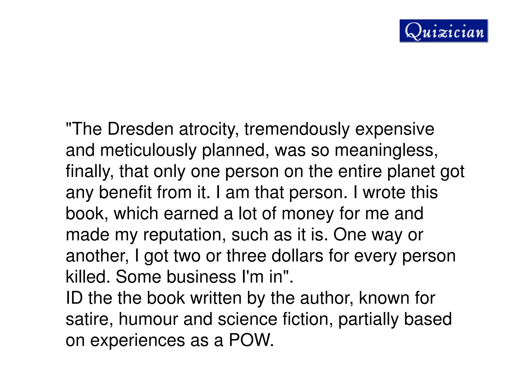 "The Dresden atrocity, tremendously expensive
and meticulously planned, was so meaningless,
finally, that only one person on the entire planet got
any benefit from it. I am that person. I wrote this
book, which earned a lot of money for me and
made my reputation, such as it is. One way or
another, I got two or three dollars for every person
killed. Some business I'm in".
ID the the book written by the author, known for
satire, humour and science fiction, partially based
on experiences as a POW.
 