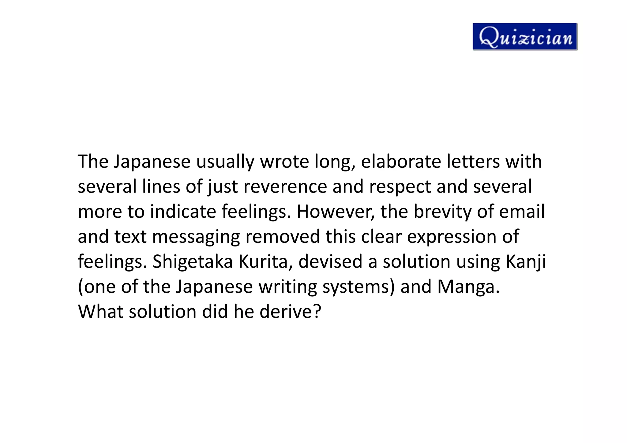 The Japanese usually wrote long, elaborate letters with
several lines of just reverence and respect and several
more to indicate feelings. However, the brevity of email
and text messaging removed this clear expression of
feelings. Shigetaka Kurita, devised a solution using Kanji
(one of the Japanese writing systems) and Manga.
What solution did he derive?
 