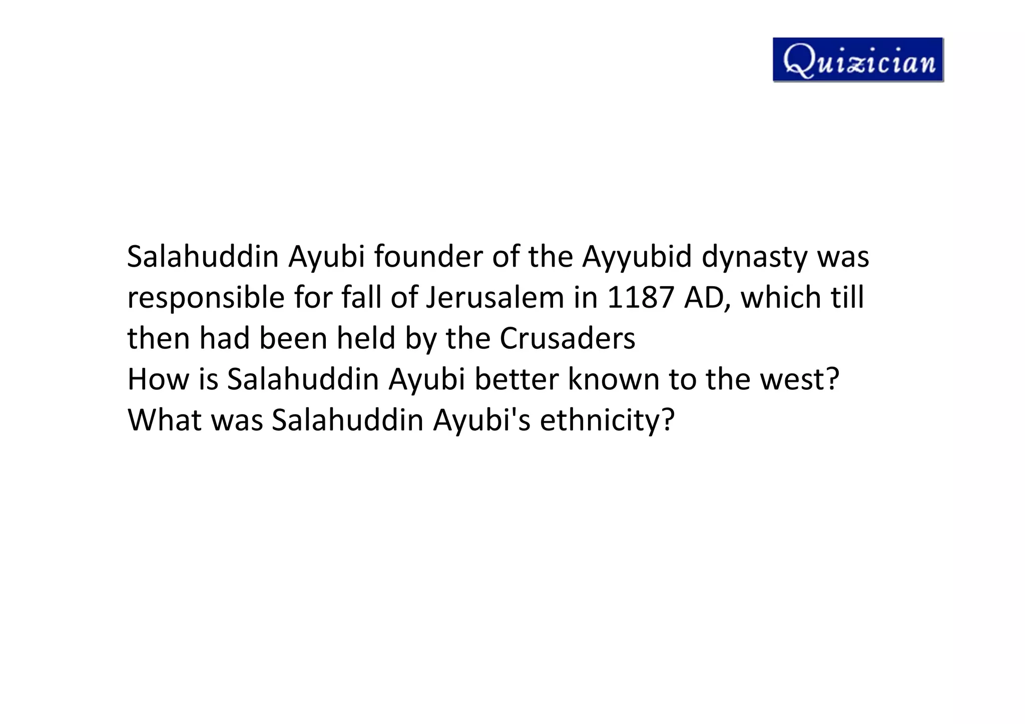 Salahuddin Ayubi founder of the Ayyubid dynasty was
responsible for fall of Jerusalem in 1187 AD, which till
then had been held by the Crusaders
How is Salahuddin Ayubi better known to the west?
What was Salahuddin Ayubi's ethnicity?
 