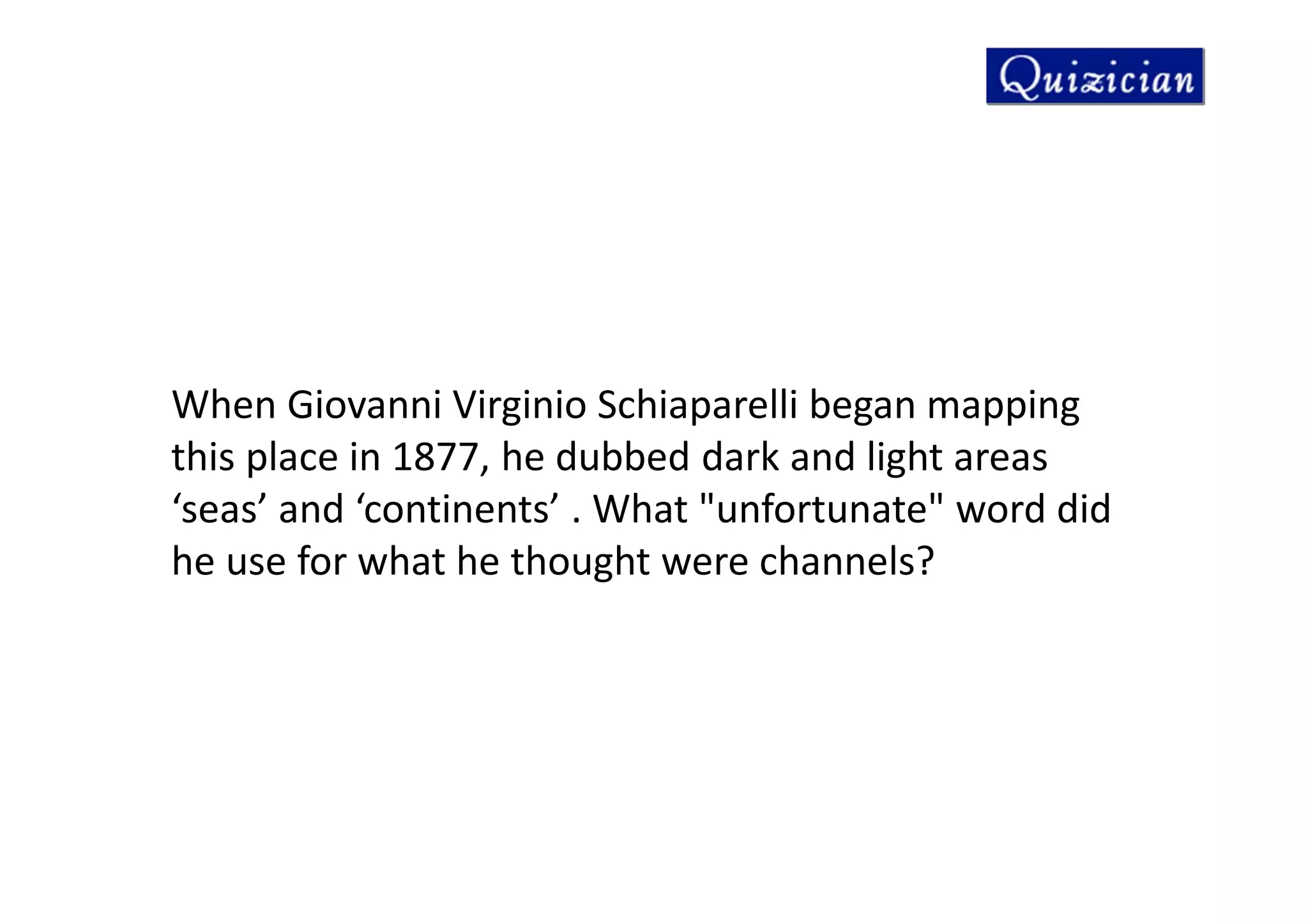 When Giovanni Virginio Schiaparelli began mapping
this place in 1877, he dubbed dark and light areas
‘seas’ and ‘continents’ . What "unfortunate" word did
he use for what he thought were channels?
 