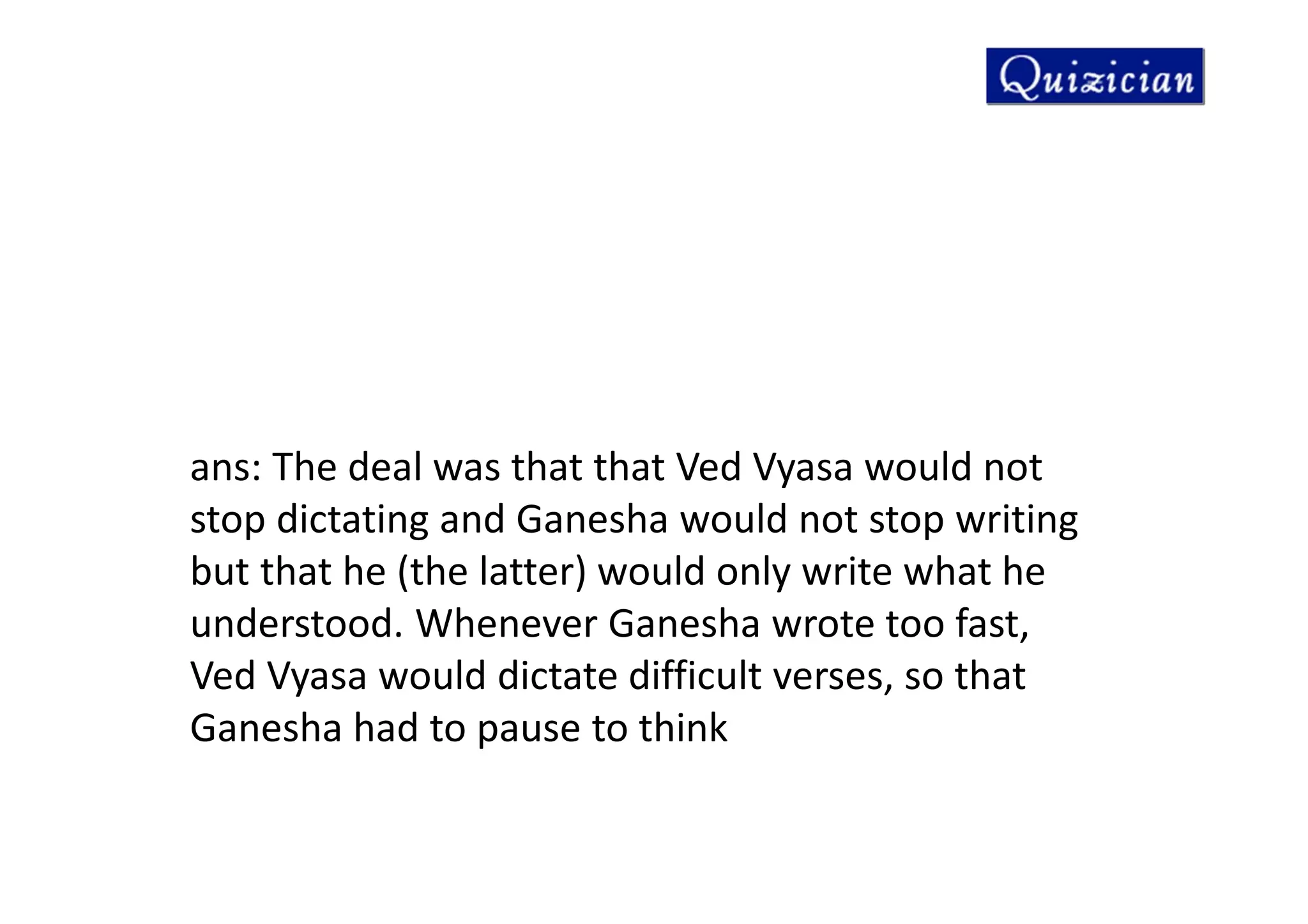 ans: The deal was that that Ved Vyasa would not
stop dictating and Ganesha would not stop writing
but that he (the latter) would only write what he
understood. Whenever Ganesha wrote too fast,
Ved Vyasa would dictate difficult verses, so that
Ganesha had to pause to think
 