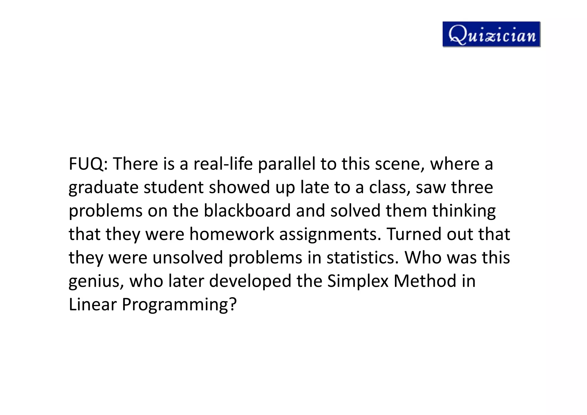 FUQ: There is a real-life parallel to this scene, where a
graduate student showed up late to a class, saw three
problems on the blackboard and solved them thinking
that they were homework assignments. Turned out that
they were unsolved problems in statistics. Who was this
genius, who later developed the Simplex Method in
Linear Programming?
 