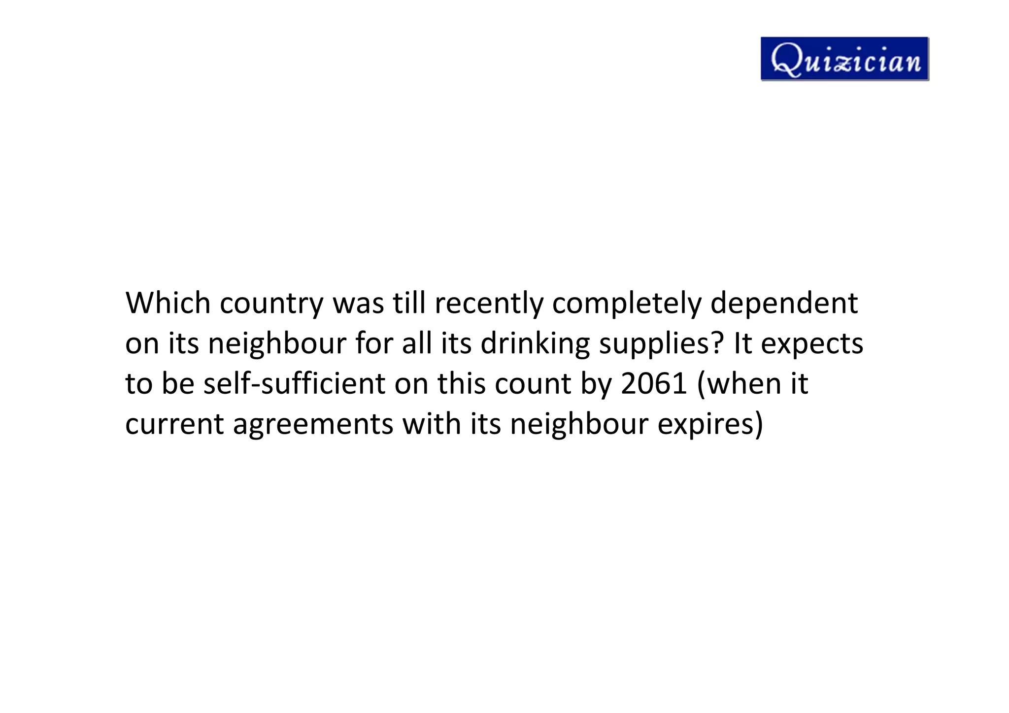 Which country was till recently completely dependent
on its neighbour for all its drinking supplies? It expects
to be self-sufficient on this count by 2061 (when it
current agreements with its neighbour expires)
 