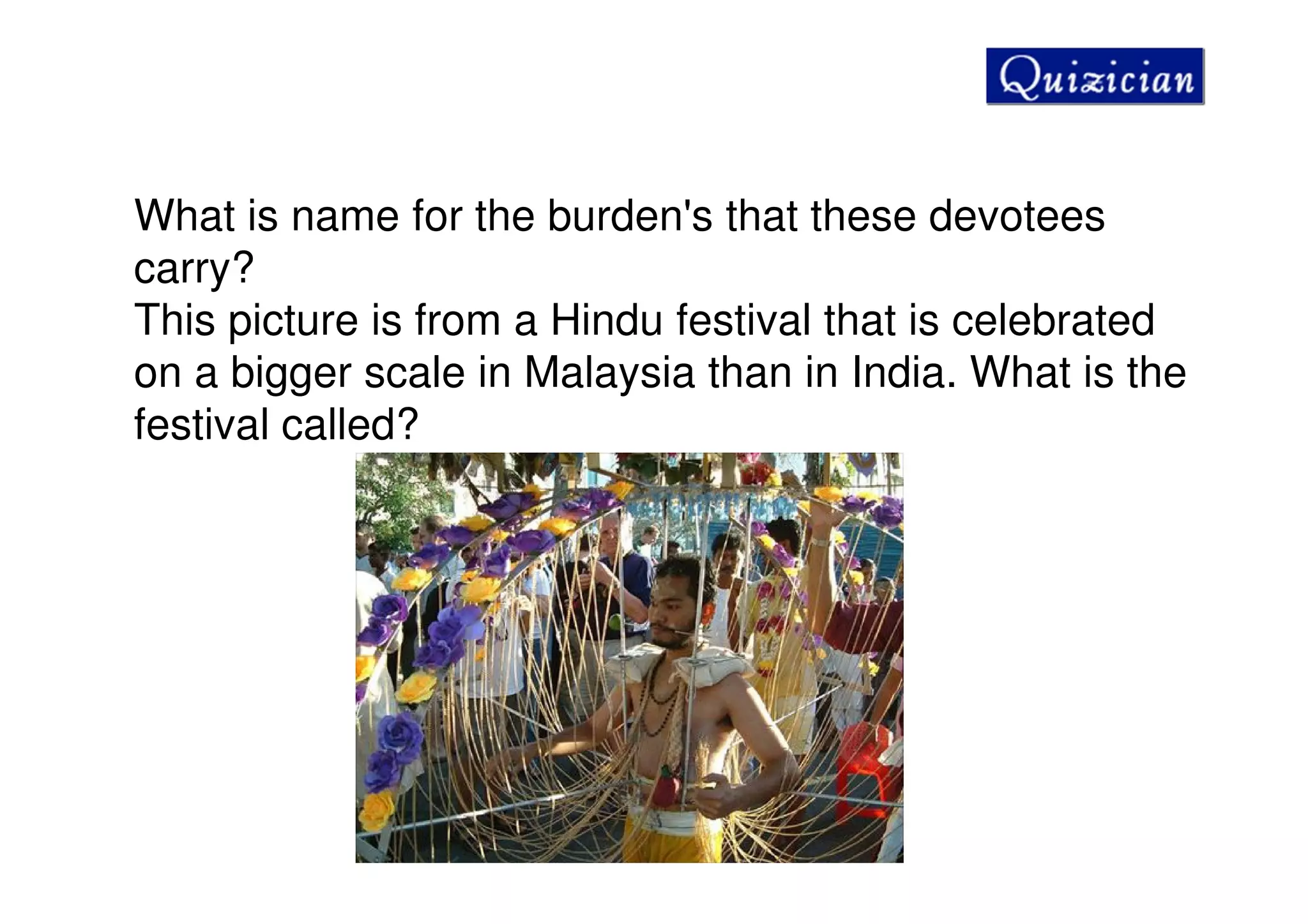 What is name for the burden's that these devotees
carry?
This picture is from a Hindu festival that is celebrated
on a bigger scale in Malaysia than in India. What is the
festival called?
 