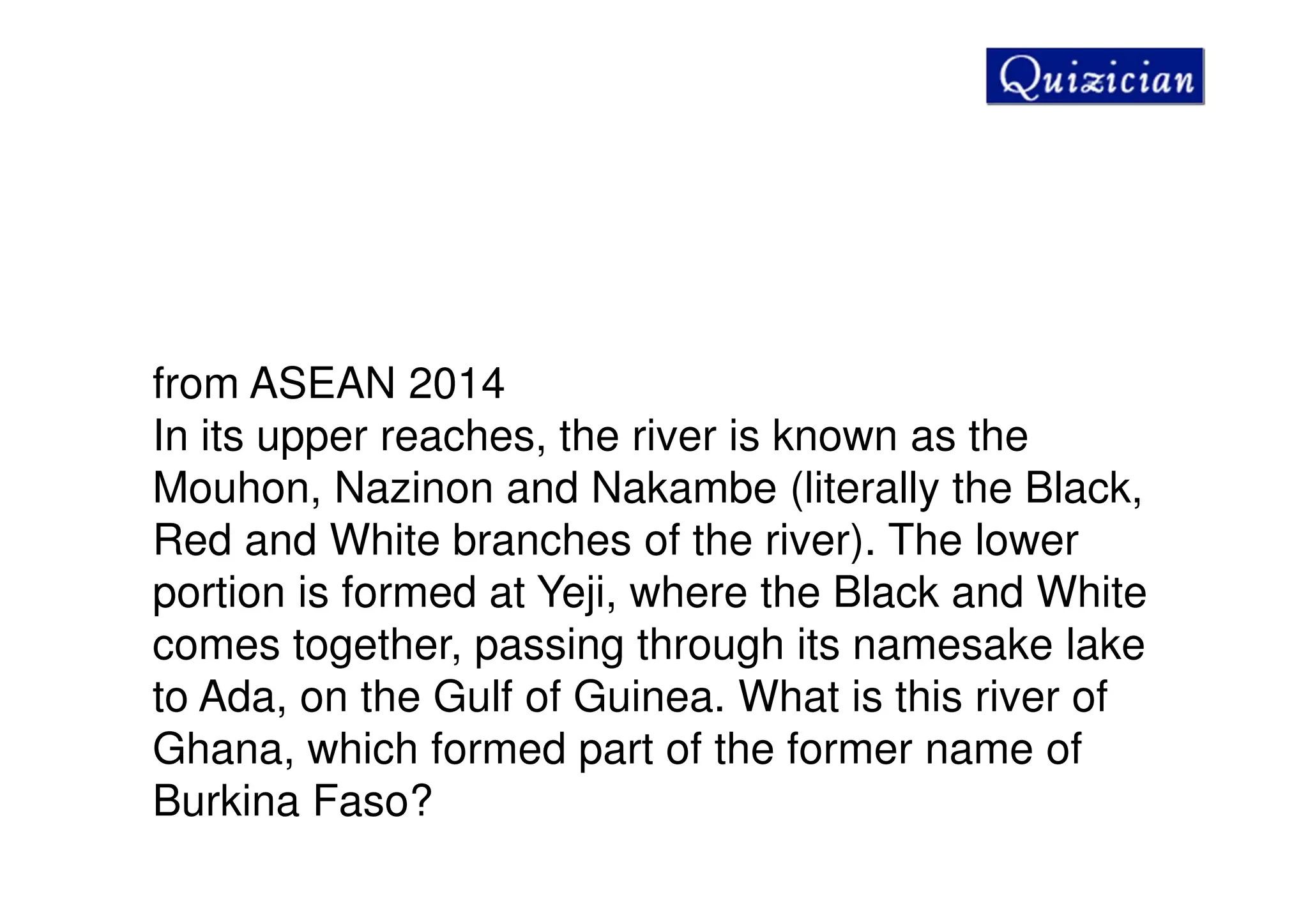 from ASEAN 2014
In its upper reaches, the river is known as the
Mouhon, Nazinon and Nakambe (literally the Black,
Red and White branches of the river). The lower
portion is formed at Yeji, where the Black and White
comes together, passing through its namesake lake
to Ada, on the Gulf of Guinea. What is this river of
Ghana, which formed part of the former name of
Burkina Faso?
 