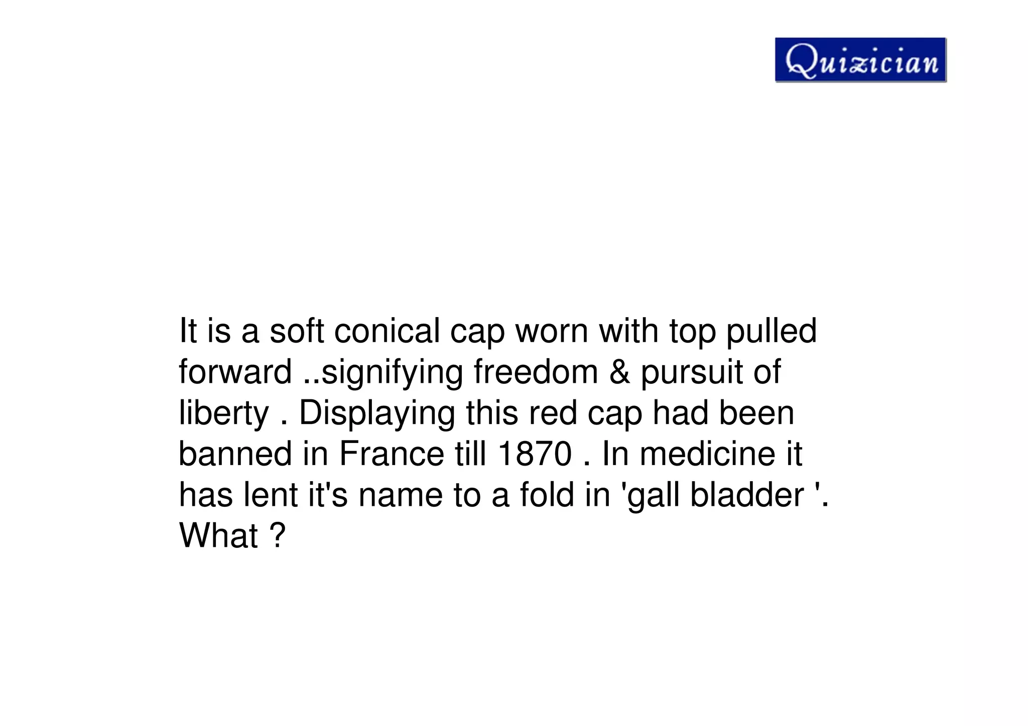 It is a soft conical cap worn with top pulled
forward ..signifying freedom & pursuit of
liberty . Displaying this red cap had been
banned in France till 1870 . In medicine it
has lent it's name to a fold in 'gall bladder '.
What ?
 