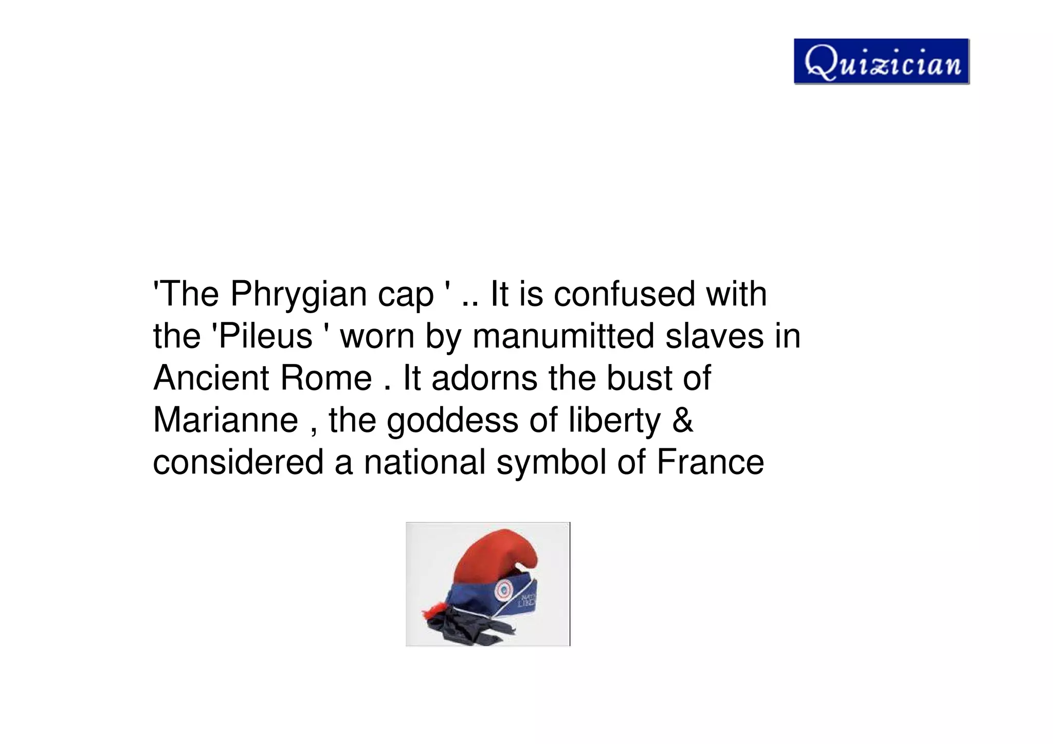 'The Phrygian cap ' .. It is confused with
the 'Pileus ' worn by manumitted slaves in
Ancient Rome . It adorns the bust of
Marianne , the goddess of liberty &
considered a national symbol of France
 