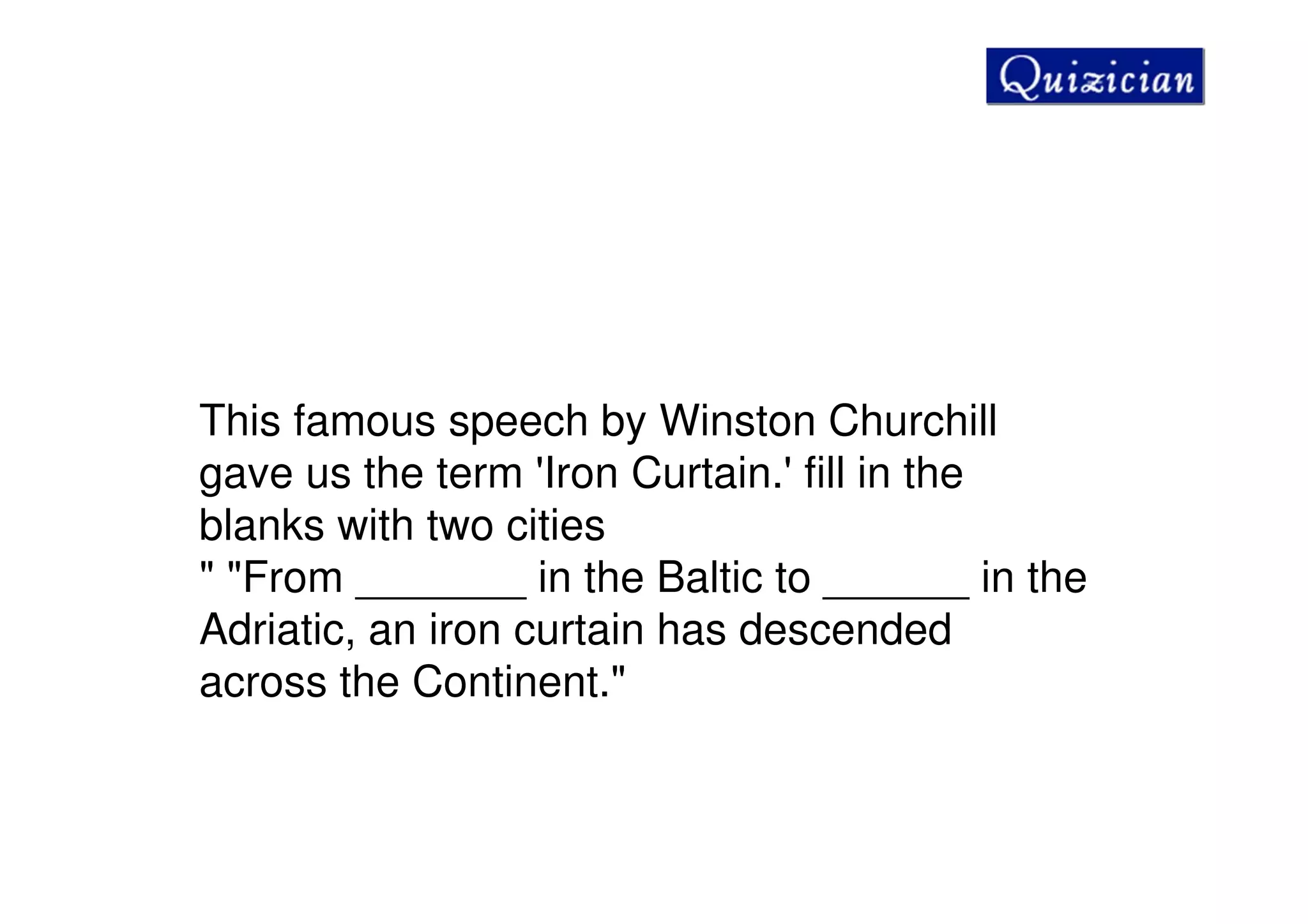 This famous speech by Winston Churchill
gave us the term 'Iron Curtain.' fill in the
blanks with two cities
" "From _______ in the Baltic to ______ in the
Adriatic, an iron curtain has descended
across the Continent."
 