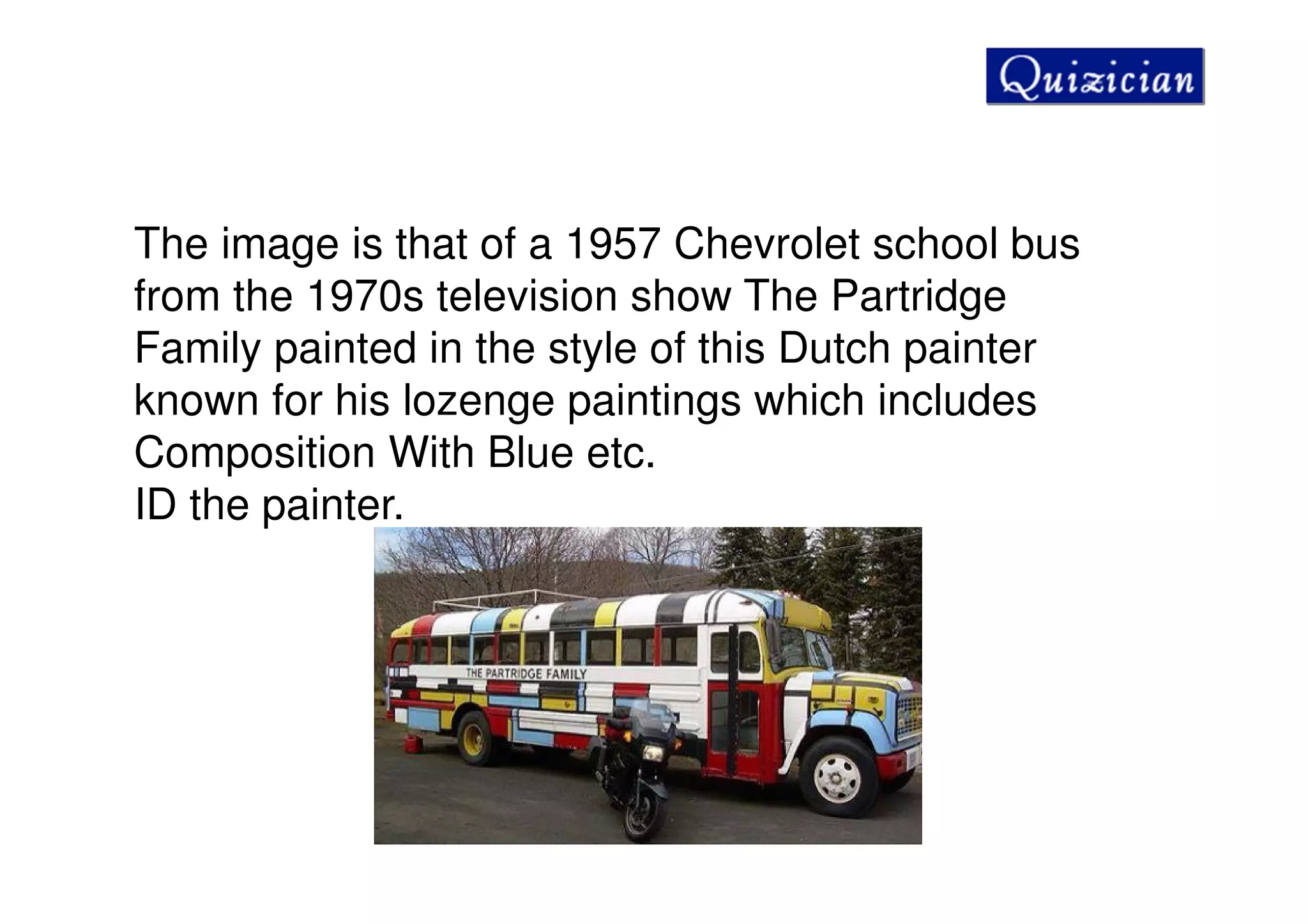 The image is that of a 1957 Chevrolet school bus
from the 1970s television show The Partridge
Family painted in the style of this Dutch painter
known for his lozenge paintings which includes
Composition With Blue etc.
ID the painter.
 
