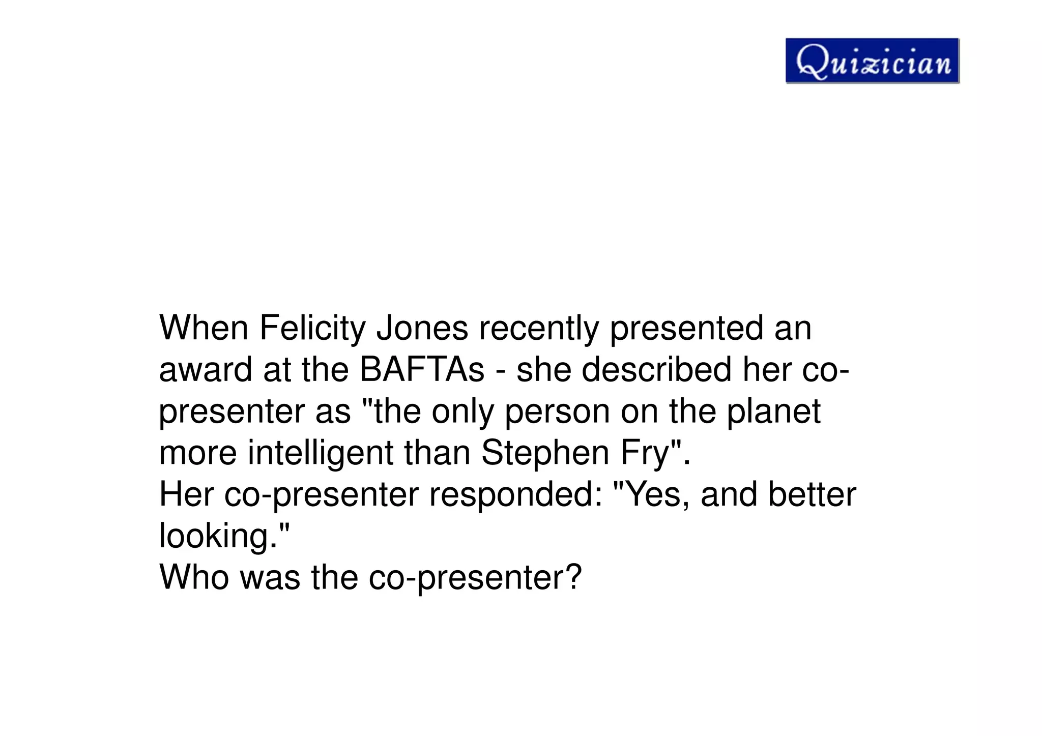 When Felicity Jones recently presented an
award at the BAFTAs - she described her co-
presenter as "the only person on the planet
more intelligent than Stephen Fry".
Her co-presenter responded: "Yes, and better
looking."
Who was the co-presenter?
 