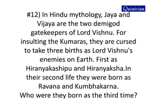 #12) In Hindu mythology, Jaya and
Vijaya are the two demigod
gatekeepers of Lord Vishnu. For
insulting the Kumaras, they are cursed
to take three births as Lord Vishnu's
enemies on Earth. First as
Hiranyakashipu and Hiranyaksha.In
their second life they were born as
Ravana and Kumbhakarna.
Who were they born as the third time?
 