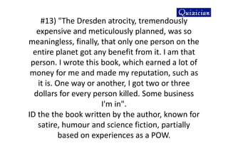 #13) "The Dresden atrocity, tremendously
expensive and meticulously planned, was so
meaningless, finally, that only one person on the
entire planet got any benefit from it. I am that
person. I wrote this book, which earned a lot of
money for me and made my reputation, such as
it is. One way or another, I got two or three
dollars for every person killed. Some business
I'm in".
ID the the book written by the author, known for
satire, humour and science fiction, partially
based on experiences as a POW.
 