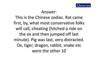 Answer:
This is the Chinese zodiac. Rat came
first, by, what most conservative folks
will call, cheating (hitched a ride on
the ox and then jumped off last
minute). Pig was last, very distracted.
Ox, tiger, dragon, rabbit, snake etc
were the other 10
 