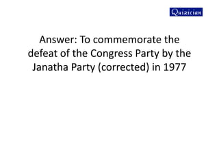 Answer: To commemorate the
defeat of the Congress Party by the
Janatha Party (corrected) in 1977
 