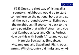 #28) One sure shot way of listing all a
country's neighbours would be to start
somewhere on the national border and go
all the way around clockwise, listing out
the neighbours till you come back to the
same point.Do that with Vietnam and you
get Cambodia, Laos and China. Perfect.
Now try this with South Africa and you get
Namibia,Botswana, Zimbabwe,
Mozambique and Swaziland. Right, oops,
wrong. Which country did I miss and why?
 
