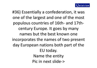 #36) Essentially a confederation, it was
one of the largest and one of the most
populous countries of 16th- and 17th-
century Europe. It goes by many
names but the best known one
incorporates the names of two present
day European nations both part of the
EU today.
Name the entity
Pic in next slide->
 