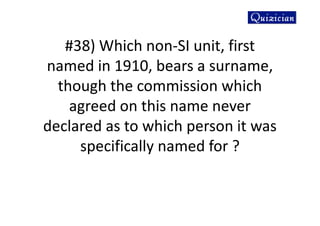 #38) Which non-SI unit, first
named in 1910, bears a surname,
though the commission which
agreed on this name never
declared as to which person it was
specifically named for ?
 