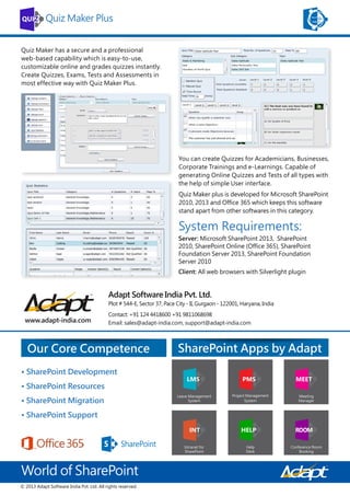 Quiz Maker Plus
Quiz Maker has a secure and a professional
web-based capability which is easy-to-use,
customizable online and grades quizzes instantly.
Create Quizzes, Exams, Tests and Assessments in
most effective way with Quiz Maker Plus.

You can create Quizzes for Academicians, Businesses,
Corporate Trainings and e-Learnings. Capable of
generating Online Quizzes and Tests of all types with
the help of simple User interface.
Quiz Maker plus is developed for Microsoft SharePoint
2010, 2013 and Office 365 which keeps this software
stand apart from other softwares in this category.

System Requirements:
Server: Microsoft SharePoint 2013, SharePoint
2010, SharePoint Online (Office 365), SharePoint
Foundation Server 2013, SharePoint Foundation
Server 2010
Client: All web browsers with Silverlight plugin

Adapt Software India Pvt. Ltd.
Plot # 544-E, Sector 37, Pace City - II, Gurgaon - 122001, Haryana, India

www.adapt-india.com

Contact: +91 124 4418600 +91 9811068698
Email: sales@adapt-india.com, support@adapt-india.com

Our Core Competence
• SharePoint Development
• SharePoint Resources
• SharePoint Migration
• SharePoint Support

World of SharePoint
© 2013 Adapt Software India Pvt. Ltd. All rights reserved.

SharePoint Apps by Adapt

 
