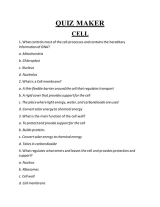 QUIZ MAKER
CELL
1. What controls most of the cell processes and contains the hereditary
information of DNA?
a. Mitochondria
b. Chloroplast
c. Nucleus
d. Nucleolus
2. What is a Cell membrane?
a. A thin flexible barrier around the cell that regulates transport
b. A rigid cover that providessupportfor the cell
c. The place where light energy, water, and carbondioxide are used
d. Convertsolar energy to chemicalenergy
3. What is the main function of the cell wall?
a. To protectand provide supportfor the cell
b. Builds proteins
c. Convertsolar energy to chemicalenergy
d. Takesin carbondioxide
4. What regulates what enters and leaves the cell and provides protection and
support?
a. Nucleus
b. Ribosomes
c. Cell wall
d. Cell membrane
 