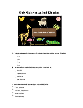 Quiz Maker on Animal Kingdom
1. Invertebrates constitute approximately what percentage of animal kingdom
25%
50%
75%
95%
2. An animal having diploblastic acoelomic condition is
Ascaris
Sea anemone
Planaria
Periplaneta
3. Sponges are Poriferans because their bodies have
canal systems
Spicules in skeletons
several pores
none of these
 