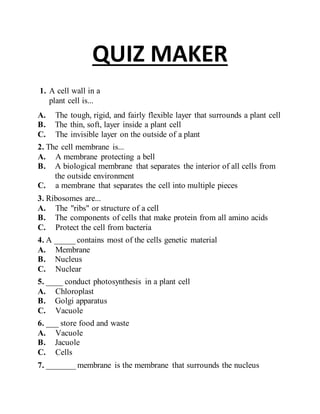 QUIZ MAKER 
. 
1. A cell wall in a 
plant cell is... 
A. The tough, rigid, and fairly flexible layer that surrounds a plant cell 
B. The thin, soft, layer inside a plant cell 
C. The invisible layer on the outside of a plant 
2. T he cell membrane is... 
A. A membrane protecting a bell 
B. A biological membrane that separates the interior of all cells from 
the outside environment 
C. a membrane that separates the cell into multiple pieces 
3. R ibosomes are... 
A. The "ribs" or structure of a cell 
B. The components of cells that make protein from all amino acids 
C. Protect the cell from bacteria 
4. A _____ contains most of the cells genetic material 
A. Membrane 
B. Nucleus 
C. Nuclear 
5. ___ conduct photosynthesis in a plant cell 
A. Chloroplast 
B. Golgi apparatus 
C. Vacuole 
6. __ store food and waste 
A. Vacuole 
B. Jacuole 
C. Cells 
7. ______ membrane is the membrane that surrounds the nucleus 
 