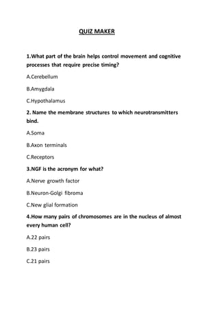 QUIZ MAKER
1.What part of the brain helps control movement and cognitive
processes that require precise timing?
A.Cerebellum
B.Amygdala
C.Hypothalamus
2. Name the membrane structures to which neurotransmitters
bind.
A.Soma
B.Axon terminals
C.Receptors
3.NGF is the acronym for what?
A.Nerve growth factor
B.Neuron-Golgi fibroma
C.New glial formation
4.How many pairs of chromosomes are in the nucleus of almost
every human cell?
A.22 pairs
B.23 pairs
C.21 pairs
 