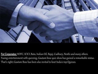For Corporates: HDFC, ICICI, Bata, Indian Oil, Bajaj, Cadbury, Nestle and many others.
Fusing entertainment with quizzing, Gautam bose quiz show has gained a remarkable status.
That’s right; Gautam Bose has been also invited to host India's top Quizzes.
 