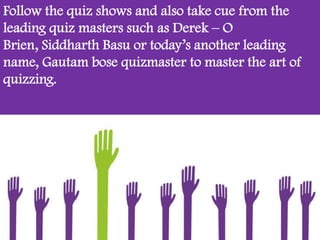 Follow the quiz shows and also take cue from the
leading quiz masters such as Derek – O
Brien, Siddharth Basu or today’s another leading
name, Gautam bose quizmaster to master the art of
quizzing.
 