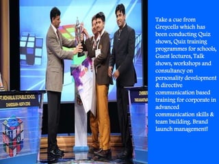 Take a cue from
Greycells which has
been conducting Quiz
shows, Quiz training
programmes for schools,
Guest lectures, Talk
shows, workshops and
consultancy on
personality development
& directive
communication based
training for corporate in
advanced
communication skills &
team building. Brand
launch management!
 