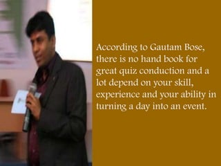 According to Gautam Bose,
there is no hand book for
great quiz conduction and a
lot depend on your skill,
experience and your ability in
turning a day into an event.
 