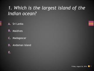 1. Which is the largest island of the
Indian ocean?
Friday, August 26, 2016 1
Andaman island
Maldives
Sri Lanka
Madagascar
 