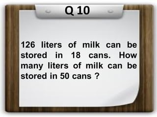 126 liters of milk can be
stored in 18 cans. How
many liters of milk can be
stored in 50 cans ?
Q 10
 