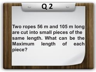 Q 2
Two ropes 56 m and 105 m long
are cut into small pieces of the
same length. What can be the
Maximum length of each
piece?
 