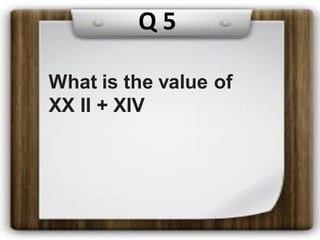 Q 5
What is the value of
XX II + XIV
 