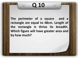 Q 10
The perimeter of a square and a
rectangle are equal to 48cm. Length of
the rectangle is thrice its breadth.
Which figure will have greater area and
by how much?
 