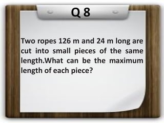 Two ropes 126 m and 24 m long are
cut into small pieces of the same
length.What can be the maximum
length of each piece?
Q 8
 
