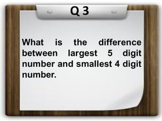 What is the difference
between largest 5 digit
number and smallest 4 digit
number.
Q 3
 