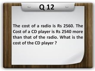 The cost of a radio is Rs 2560. The
Cost of a CD player is Rs 2540 more
than that of the radio. What is the
cost of the CD player ?
Q 12
 