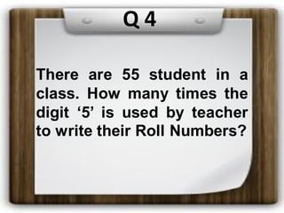 There are 55 student in a
class. How many times the
digit ‘5’ is used by teacher
to write their Roll Numbers?
Q 4
 