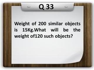 Q 33
Weight of 200 similar objects
is 15Kg.What will be the
weight of120 such objects?
 